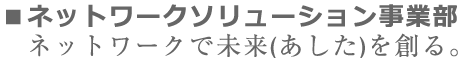 ネットワークソリューション事業部 ネットワークで未来（あした）を創る。